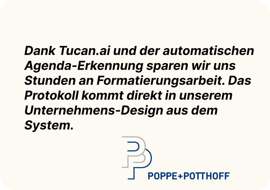 "Dank Tucan.ai und der automatischen Agenda-Erkennung sparen wir uns Stunden an Formatierungsarbeit. Das Protokoll kommt direkt in unserem Unternehmens-Design aus dem System." Poppe + Potthoff